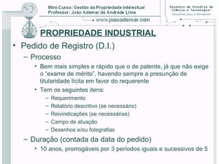 PROPRIEDADE INDUSTRIAL
• Pedido de Registro (D.I.)
– Processo
• Bem mais simples e rápido que o de patente, já que não exige
o “exame de mérito”, havendo sempre a presunção de
titularidade lícita em favor do requerente
• Tem os seguintes itens:
– Requerimento
– Relatório descritivo (se necessário)
– Reivindicações (se necessárias)
– Campo de atuação
– Desenhos e/ou fotografias
– Duração (contada da data do pedido)
• 10 anos, prorrogáveis por 3 períodos iguais e sucessivos de 5
 