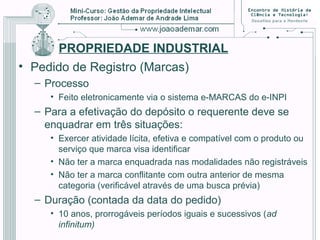 PROPRIEDADE INDUSTRIAL
• Pedido de Registro (Marcas)
– Processo
• Feito eletronicamente via o sistema e-MARCAS do e-INPI
– Para a efetivação do depósito o requerente deve se
enquadrar em três situações:
• Exercer atividade lícita, efetiva e compatível com o produto ou
serviço que marca visa identificar
• Não ter a marca enquadrada nas modalidades não registráveis
• Não ter a marca conflitante com outra anterior de mesma
categoria (verificável através de uma busca prévia)
– Duração (contada da data do pedido)
• 10 anos, prorrogáveis períodos iguais e sucessivos (ad
infinitum)
 