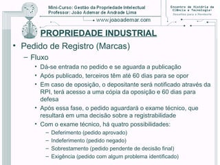 PROPRIEDADE INDUSTRIAL
• Pedido de Registro (Marcas)
– Fluxo
• Dá-se entrada no pedido e se aguarda a publicação
• Após publicado, terceiros têm até 60 dias para se opor
• Em caso de oposição, o depositante será notificado através da
RPI, terá acesso a uma cópia da oposição e 60 dias para
defesa
• Após essa fase, o pedido aguardará o exame técnico, que
resultará em uma decisão sobre a registrabilidade
• Com o exame técnico, há quatro possibilidades:
– Deferimento (pedido aprovado)
– Indeferimento (pedido negado)
– Sobrestamento (pedido pendente de decisão final)
– Exigência (pedido com algum problema identificado)
 