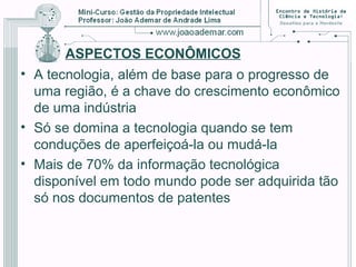 ASPECTOS ECONÔMICOS
• A tecnologia, além de base para o progresso de
uma região, é a chave do crescimento econômico
de uma indústria
• Só se domina a tecnologia quando se tem
conduções de aperfeiçoá-la ou mudá-la
• Mais de 70% da informação tecnológica
disponível em todo mundo pode ser adquirida tão
só nos documentos de patentes
 