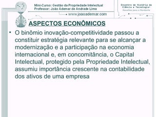 ASPECTOS ECONÔMICOS
• O binômio inovação-competitividade passou a
constituir estratégia relevante para se alcançar a
modernização e a participação na economia
internacional e, em concomitância, o Capital
Intelectual, protegido pela Propriedade Intelectual,
assumiu importância crescente na contabilidade
dos ativos de uma empresa
 