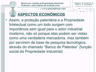 ASPECTOS ECONÔMICOS
• Assim, a proteção patentária e a Propriedade
Intelectual como um todo surgem com
importância sem igual para o setor industrial
moderno, não só porque elas podem ser vistas
como uma verdadeira mercadoria, mas também
por servirem de base de pesquisa tecnológica,
através do chamado “Banco de Patentes” (função
social da Propriedade Industrial)
 