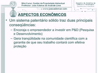 ASPECTOS ECONÔMICOS
• Um sistema patentário sólido traz duas principais
conseqüências:
– Encoraja o empreendedor a investir em P&D (Pesquisa
e Desenvolvimento)
– Gera tranqüilidade na comunidade científica com a
garantia de que seu trabalho contará com efetiva
proteção
 