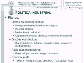 POLÍTICA INDUSTRIAL
• Planos:
– Linhas de ação horizontal
• Inovação e desenvolvimento tecnológico
• Inserção externa
• Modernização industrial
• Capacidade e escala produtiva / ambiente institucional
– Opções estratégicas
• Semicondutores, software, bens de capital, fármacos e
medicamentos
– Atividades promissoras
• Biotecnologia, nanotecnologia, biomassa
– Principal meta
• Tornar a Política de C,T&I uma POLÍTICA DE ESTADO
 