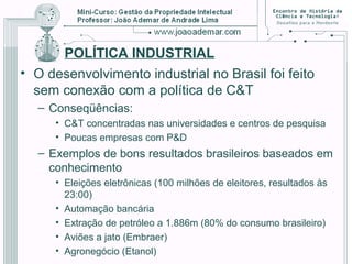 POLÍTICA INDUSTRIAL
• O desenvolvimento industrial no Brasil foi feito
sem conexão com a política de C&T
– Conseqüências:
• C&T concentradas nas universidades e centros de pesquisa
• Poucas empresas com P&D
– Exemplos de bons resultados brasileiros baseados em
conhecimento
• Eleições eletrônicas (100 milhões de eleitores, resultados às
23:00)
• Automação bancária
• Extração de petróleo a 1.886m (80% do consumo brasileiro)
• Aviões a jato (Embraer)
• Agronegócio (Etanol)
 