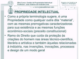 PROPRIEDADE INTELECTUAL
• Como a própria terminologia sugere, é uma
Propriedade como qualquer outra dita “material”,
com as mesmas prerrogativas caracterizadoras
para sua existência e as mesmas funções
econômico-sociais (preceito constitucional)
• Ramo do Direito que cuida da proteção às
criações do homem nas áreas técnico-científica,
literária e artística e também àquelas relacionadas
à indústria, nas invenções, inovações, processos
e design de um modo geral
 