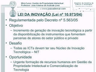 LEI DA INOVAÇÃO (Lei nº 10.973/04)
• Regulamentada pelo Decreto nº 5.563/05
• Objetivo
– Incremento de geração de inovação tecnológica a partir
da disponibilização de instrumentos que fomentem
parcerias de atores do setor público e privado
• Desafio
– Todas as ICTs devem ter seu Núcleo de Inovação
Tecnológica – NIT
• Oportunidade
– Urgente formação de recursos humanos em Gestão da
Propriedade Intelectual e Comercialização de
Tecnologia
 