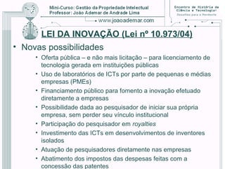 LEI DA INOVAÇÃO (Lei nº 10.973/04)
• Novas possibilidades
• Oferta pública – e não mais licitação – para licenciamento de
tecnologia gerada em instituições públicas
• Uso de laboratórios de ICTs por parte de pequenas e médias
empresas (PMEs)
• Financiamento público para fomento a inovação efetuado
diretamente a empresas
• Possibilidade dada ao pesquisador de iniciar sua própria
empresa, sem perder seu vínculo institucional
• Participação do pesquisador em royalties
• Investimento das ICTs em desenvolvimentos de inventores
isolados
• Atuação de pesquisadores diretamente nas empresas
• Abatimento dos impostos das despesas feitas com a
concessão das patentes
 