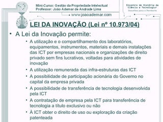 LEI DA INOVAÇÃO (Lei nº 10.973/04)
• A Lei da Inovação permite:
• A utilização e o compartilhamento dos laboratórios,
equipamentos, instrumentos, materiais e demais instalações
das ICT por empresas nacionais e organizações de direito
privado sem fins lucrativos, voltadas para atividades de
inovação
• A utilização remunerada das infra-estruturas das ICT
• A possibilidade de participação acionária do Governo no
capital da empresa privada
• A possibilidade de transferência de tecnologia desenvolvida
pela ICT
• A contratação de empresa pela ICT para transferência de
tecnologia a título exclusivo ou não
• À ICT obter o direito de uso ou exploração da criação
patenteada
 