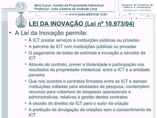 LEI DA INOVAÇÃO (Lei nº 10.973/04)
• A Lei da Inovação permite:
• À ICT prestar serviços à instituições públicas ou privadas
• A parceria de ICT com instituições públicas ou privadas
• O pagamento de bolsa de estímulo a inovação a servidor da
ICT
• Através de contrato, prever a titularidade e participação nos
resultados da propriedade intelectual, entre a ICT e a entidade
parceira
• Que nos acordos e contratos firmados entre as ICT e demais
instituições voltadas para atividades de pesquisa, contemplem
recursos para cobertura de despesas operacionais e
administrativas, relativas à gestão destes contratos
• A cessão de direitos da ICT para o autor da criação
• A proibição de divulgação de criações sem o consentimento da
ICT
 