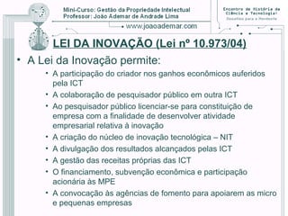 LEI DA INOVAÇÃO (Lei nº 10.973/04)
• A Lei da Inovação permite:
• A participação do criador nos ganhos econômicos auferidos
pela ICT
• A colaboração de pesquisador público em outra ICT
• Ao pesquisador público licenciar-se para constituição de
empresa com a finalidade de desenvolver atividade
empresarial relativa à inovação
• A criação do núcleo de inovação tecnológica – NIT
• A divulgação dos resultados alcançados pelas ICT
• A gestão das receitas próprias das ICT
• O financiamento, subvenção econômica e participação
acionária às MPE
• A convocação às agências de fomento para apoiarem as micro
e pequenas empresas
 