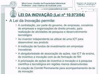 LEI DA INOVAÇÃO (Lei nº 10.973/04)
• A Lei da Inovação permite:
• A contratação, por parte do governo, de empresas, consórcio
de empresas e organizações de direito privado, para
realização de atividades de pesquisa e desenvolvimento
tecnológico
• Ao inventor independente se utilizar de uma ICT para
desenvolver seu produto
• A instituição de fundos de investimento em empresas
inovadoras
• A obrigatoriedade de associação de ações, nas ICT de ensino,
de incentivo a inovação com as de formação de RH
• A priorização de ações de incentivo à inovação e à pesquisa
científica e tecnológica em regiões menos desenvolvidas
• A criação de Comitê Permanente para acompanhamento da lei
de inovação
 