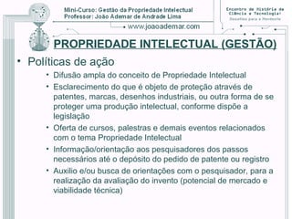 PROPRIEDADE INTELECTUAL (GESTÃO)
• Políticas de ação
• Difusão ampla do conceito de Propriedade Intelectual
• Esclarecimento do que é objeto de proteção através de
patentes, marcas, desenhos industriais, ou outra forma de se
proteger uma produção intelectual, conforme dispõe a
legislação
• Oferta de cursos, palestras e demais eventos relacionados
com o tema Propriedade Intelectual
• Informação/orientação aos pesquisadores dos passos
necessários até o depósito do pedido de patente ou registro
• Auxilio e/ou busca de orientações com o pesquisador, para a
realização da avaliação do invento (potencial de mercado e
viabilidade técnica)
 