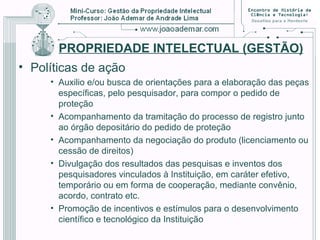 PROPRIEDADE INTELECTUAL (GESTÃO)
• Políticas de ação
• Auxilio e/ou busca de orientações para a elaboração das peças
específicas, pelo pesquisador, para compor o pedido de
proteção
• Acompanhamento da tramitação do processo de registro junto
ao órgão depositário do pedido de proteção
• Acompanhamento da negociação do produto (licenciamento ou
cessão de direitos)
• Divulgação dos resultados das pesquisas e inventos dos
pesquisadores vinculados à Instituição, em caráter efetivo,
temporário ou em forma de cooperação, mediante convênio,
acordo, contrato etc.
• Promoção de incentivos e estímulos para o desenvolvimento
científico e tecnológico da Instituição
 