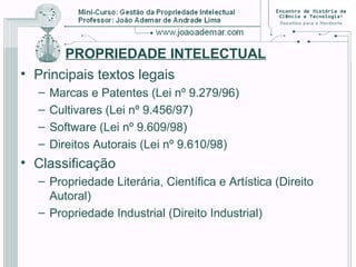 PROPRIEDADE INTELECTUAL
• Principais textos legais
– Marcas e Patentes (Lei nº 9.279/96)
– Cultivares (Lei nº 9.456/97)
– Software (Lei nº 9.609/98)
– Direitos Autorais (Lei nº 9.610/98)
• Classificação
– Propriedade Literária, Científica e Artística (Direito
Autoral)
– Propriedade Industrial (Direito Industrial)
 