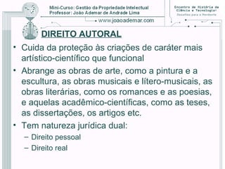DIREITO AUTORAL
• Cuida da proteção às criações de caráter mais
artístico-científico que funcional
• Abrange as obras de arte, como a pintura e a
escultura, as obras musicais e lítero-musicais, as
obras literárias, como os romances e as poesias,
e aquelas acadêmico-científicas, como as teses,
as dissertações, os artigos etc.
• Tem natureza jurídica dual:
– Direito pessoal
– Direito real
 