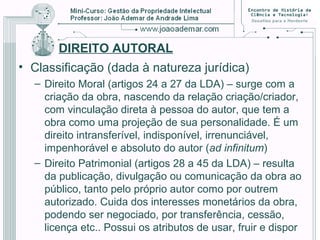 DIREITO AUTORAL
• Classificação (dada à natureza jurídica)
– Direito Moral (artigos 24 a 27 da LDA) – surge com a
criação da obra, nascendo da relação criação/criador,
com vinculação direta à pessoa do autor, que tem a
obra como uma projeção de sua personalidade. É um
direito intransferível, indisponível, irrenunciável,
impenhorável e absoluto do autor (ad infinitum)
– Direito Patrimonial (artigos 28 a 45 da LDA) – resulta
da publicação, divulgação ou comunicação da obra ao
público, tanto pelo próprio autor como por outrem
autorizado. Cuida dos interesses monetários da obra,
podendo ser negociado, por transferência, cessão,
licença etc.. Possui os atributos de usar, fruir e dispor
 