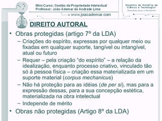 DIREITO AUTORAL
• Obras protegidas (artigo 7º da LDA)
– Criações do espírito, expressas por qualquer meio ou
fixadas em qualquer suporte, tangível ou intangível,
atual ou futuro
– Requer – pela criação “do espírito” – a relação da
idealização, enquanto processo criativo, vinculado tão
só à pessoa física – criação essa materializada em um
suporte material (corpus mechanicus)
– Não há proteção para as idéias (de per si), mas para a
expressão dessas, para a sua concepção estética,
materializada na obra intelectual
– Independe de mérito
• Obras não protegidas (Artigo 8º da LDA)
 