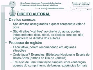 DIREITO AUTORAL
• Direitos conexos
– São direitos assegurados a quem acrescente valor à
obra
– São direitos “vizinhos” ao direito do autor, porém
independentes dele, isto é, os direitos conexos não
prejudicam os direitos dos autores
• Processo de registro
– Facultativo, porém recomendado em algumas
situações
– Onde fazer? Exemplos: Biblioteca Nacional e Escola de
Belas Artes (ambas no Rio de Janeiro)
– Trata-se de uma tramitação simples, com verificação
apenas do cumprimento de breves exigências formais
 