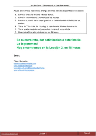 1er. Mini-Curso: “Cómo construir tu Panel Solar en casa”
www.eliseosebastian.com LECCIÓN 1
Página 8
Acude a nosotros y nos solicita energía eléctrica para las siguientes necesidades:
1. Iluminar una sala durante 4 horas diarias.
2. Iluminar su dormitorio 2 horas todas las noches.
3. Iluminar la puerta de su casa que da a la calle durante 8 horas todas las
noches.
4. Tiene un TV a color de 19 pulg y lo usa durante 3 horas diariamente.
5. Tiene una laptop (internet) encendida durante 2 horas al día.
6. Una mini-refrigeradora trabajando las 24 horas.
Es nuestro reto, dar satisfacción a esta familia.
Lo lograremos!
Nos encontramos en la Lección 2, en 48 horas
Éxitos,
Eliseo Sebastian
contacto@eliseosebastian.com
www.eliseosebastian.com
www.facebook.com/EliseoSebastianTames
www.twitter.com/eliseosebas
 