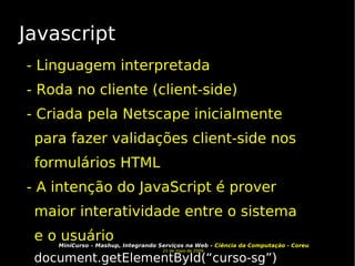 Javascript - Linguagem interpretada - Roda no cliente (client-side)‏ - Criada pela Netscape inicialmente para fazer validações client-side nos formulários HTML - A intenção do JavaScript é prover maior interatividade entre o sistema e o usuário document.getElementById(“curso-sg”)‏ 