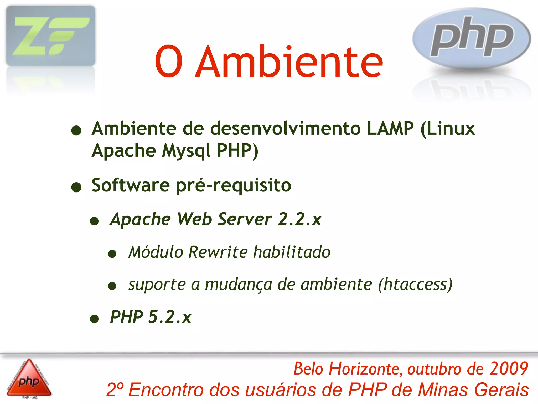 O Ambiente
• Ambiente de desenvolvimento LAMP (Linux
  Apache Mysql PHP)

• Software pré-requisito
 • Apache Web Server 2.2.x
   • Módulo Rewrite habilitado
   • suporte a mudança de ambiente (htaccess)
 • PHP 5.2.x
                         Belo Horizonte, outubro de 2009
    2º Encontro dos usuários de PHP de Minas Gerais
 