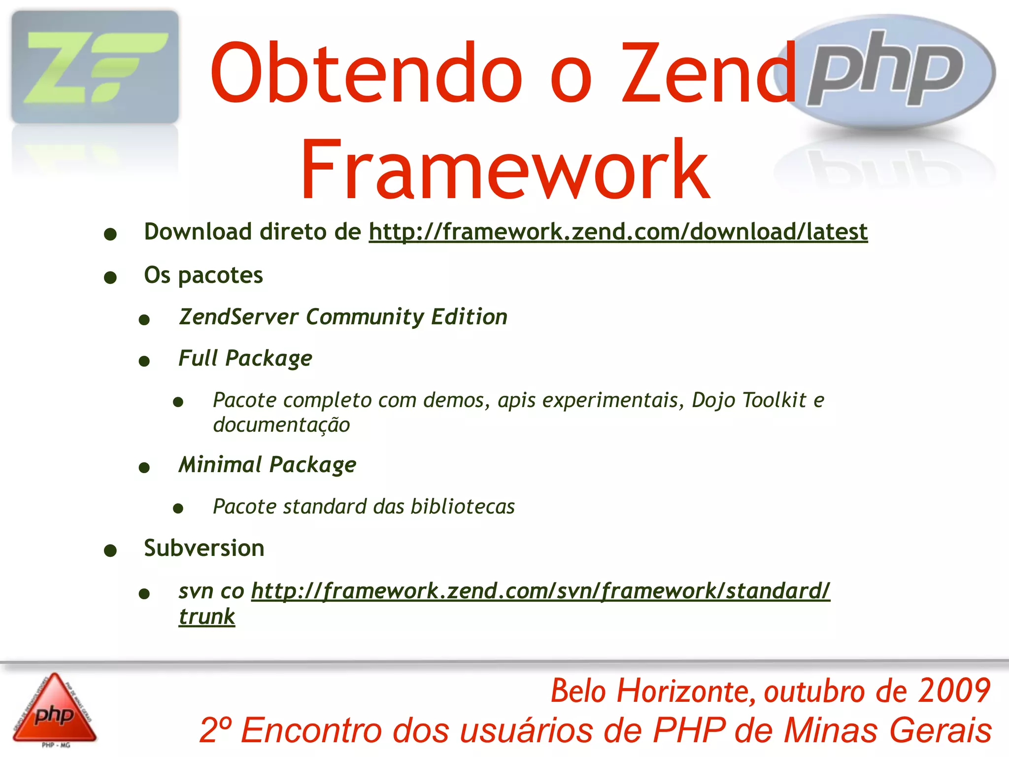 Obtendo o Zend
              Framework
•   Download direto de http://framework.zend.com/download/latest

•   Os pacotes

    •   ZendServer Community Edition

    •   Full Package

        •    Pacote completo com demos, apis experimentais, Dojo Toolkit e
             documentação

    •   Minimal Package

        •    Pacote standard das bibliotecas

•   Subversion

    •   svn co http://framework.zend.com/svn/framework/standard/
        trunk


                                 Belo Horizonte, outubro de 2009
            2º Encontro dos usuários de PHP de Minas Gerais
 