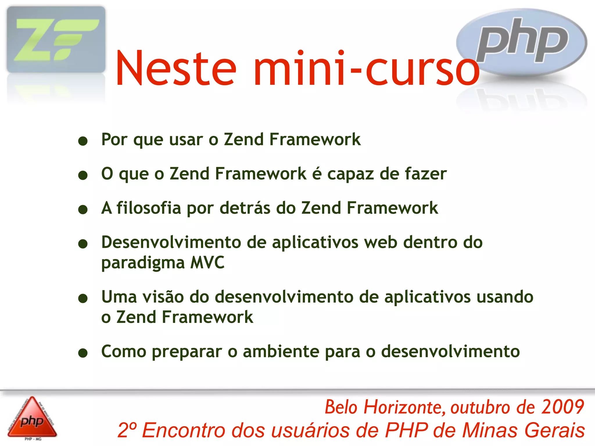 Neste mini-curso
•   Por que usar o Zend Framework

•   O que o Zend Framework é capaz de fazer

•   A filosofia por detrás do Zend Framework

•   Desenvolvimento de aplicativos web dentro do
    paradigma MVC

•   Uma visão do desenvolvimento de aplicativos usando
    o Zend Framework

•   Como preparar o ambiente para o desenvolvimento


                          Belo Horizonte, outubro de 2009
     2º Encontro dos usuários de PHP de Minas Gerais
 