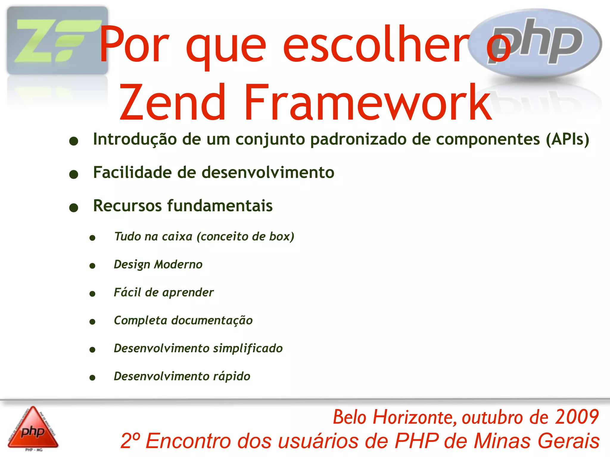 Por que escolher o
         Zend Framework
•   Introdução de um conjunto padronizado de componentes (APIs)

•   Facilidade de desenvolvimento

•   Recursos fundamentais
    •   Tudo na caixa (conceito de box)

    •   Design Moderno

    •   Fácil de aprender

    •   Completa documentação

    •   Desenvolvimento simplificado

    •   Desenvolvimento rápido


                             Belo Horizonte, outubro de 2009
        2º Encontro dos usuários de PHP de Minas Gerais
 