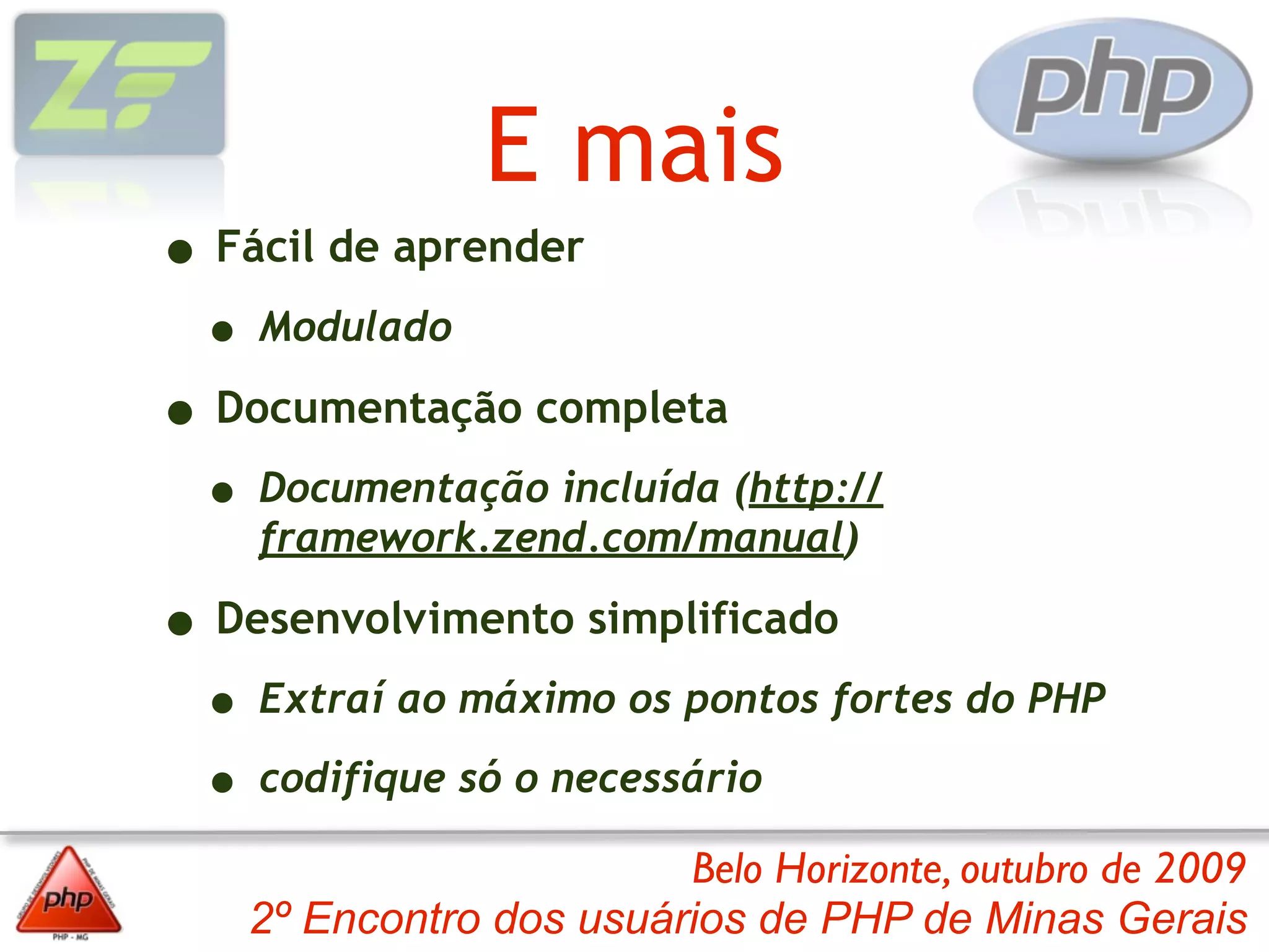 E mais
• Fácil de aprender
 • Modulado
• Documentação completa
 • Documentação incluída (http://
    framework.zend.com/manual)

• Desenvolvimento simplificado
 • Extraí ao máximo os pontos fortes do PHP
 • codifique só o necessário
                        Belo Horizonte, outubro de 2009
   2º Encontro dos usuários de PHP de Minas Gerais
 