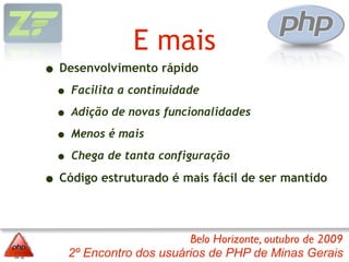 E mais
• Desenvolvimento rápido
  • Facilita a continuidade
  • Adição de novas funcionalidades
  • Menos é mais
  • Chega de tanta configuração
• Código estruturado é mais fácil de ser mantido

                         Belo Horizonte, outubro de 2009
    2º Encontro dos usuários de PHP de Minas Gerais
 