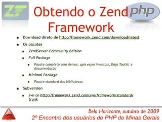 Obtendo o Zend
              Framework
•   Download direto de http://framework.zend.com/download/latest

•   Os pacotes

    •   ZendServer Community Edition

    •   Full Package

        •    Pacote completo com demos, apis experimentais, Dojo Toolkit e
             documentação

    •   Minimal Package

        •    Pacote standard das bibliotecas

•   Subversion

    •   svn co http://framework.zend.com/svn/framework/standard/
        trunk


                                 Belo Horizonte, outubro de 2009
            2º Encontro dos usuários de PHP de Minas Gerais
 