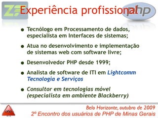Experiência profissional
• Tecnólogo em Processamento de dados,
  especialista em Interfaces de sistemas;

• Atua no desenvolvimento e implementação
  de sistemas web com software livre;

• Desenvolvedor PHP desde 1999;
• Analista de software de ITI em Lightcomm
  Tecnologia e Serviços

• Consultor em tecnologias móvel
  (especialista em ambiente Blackberry)

                        Belo Horizonte, outubro de 2009
   2º Encontro dos usuários de PHP de Minas Gerais
 