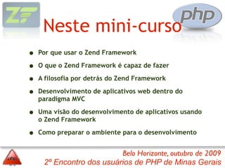 Neste mini-curso
•   Por que usar o Zend Framework

•   O que o Zend Framework é capaz de fazer

•   A filosofia por detrás do Zend Framework

•   Desenvolvimento de aplicativos web dentro do
    paradigma MVC

•   Uma visão do desenvolvimento de aplicativos usando
    o Zend Framework

•   Como preparar o ambiente para o desenvolvimento


                          Belo Horizonte, outubro de 2009
     2º Encontro dos usuários de PHP de Minas Gerais
 