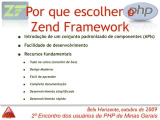 Por que escolher o
         Zend Framework
•   Introdução de um conjunto padronizado de componentes (APIs)

•   Facilidade de desenvolvimento

•   Recursos fundamentais
    •   Tudo na caixa (conceito de box)

    •   Design Moderno

    •   Fácil de aprender

    •   Completa documentação

    •   Desenvolvimento simplificado

    •   Desenvolvimento rápido


                             Belo Horizonte, outubro de 2009
        2º Encontro dos usuários de PHP de Minas Gerais
 