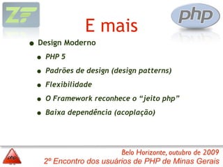 E mais
• Design Moderno
 • PHP 5
 • Padrões de design (design patterns)
 • Flexibilidade
 • O Framework reconhece o “jeito php”
 • Baixa dependência (acoplação)


                        Belo Horizonte, outubro de 2009
   2º Encontro dos usuários de PHP de Minas Gerais
 