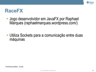 RaceFX
 • Jogo desenvolvidor em JavaFX por Raphael
   Marques (raphaelmarques.wordpress.com/)

 • Utiliza Sockets para a comunicação entre duas
   máquinas




Footnote position, 12 pts.

                             Sun Confidential: Internal Only   102
 