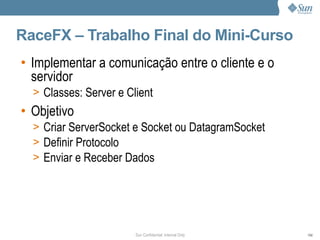 RaceFX – Trabalho Final do Mini-Curso
• Implementar a comunicação entre o cliente e o
  servidor
  > Classes: Server e Client
• Objetivo
  > Criar ServerSocket e Socket ou DatagramSocket
  > Definir Protocolo
  > Enviar e Receber Dados




                        Sun Confidential: Internal Only   104
 