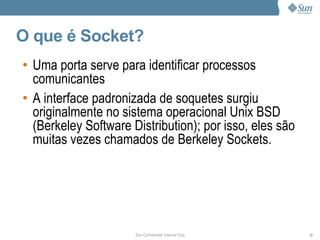 O que é Socket?
• Uma porta serve para identificar processos
  comunicantes
• A interface padronizada de soquetes surgiu
  originalmente no sistema operacional Unix BSD
  (Berkeley Software Distribution); por isso, eles são
  muitas vezes chamados de Berkeley Sockets.




                      Sun Confidential: Internal Only    12
 