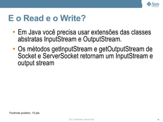 E o Read e o Write?
  • Em Java você precisa usar extensões das classes
    abstratas InputStream e OutputStream.
  • Os métodos getInputStream e getOutputStream de
    Socket e ServerSocket retornam um InputStream e
    output stream




Footnote position, 12 pts.

                             Sun Confidential: Internal Only   43
 