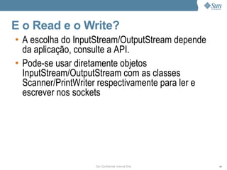 E o Read e o Write?
• A escolha do InputStream/OutputStream depende
  da aplicação, consulte a API.
• Pode-se usar diretamente objetos
  InputStream/OutputStream com as classes
  Scanner/PrintWriter respectivamente para ler e
  escrever nos sockets




                    Sun Confidential: Internal Only   44
 