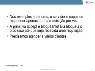 • Nos exemplos anteriores, o servidor é capaz de
   responder apenas a uma requisição por vez
 • A primitiva accept é bloqueante! Ela bloqueia o
   processo até que seja recebida uma requisição
 • Precisamos atender a vários clientes




Footnote position, 12 pts.

                             Sun Confidential: Internal Only   61
 
