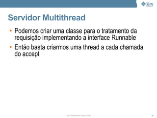 Servidor Multithread
• Podemos criar uma classe para o tratamento da
  requisição implementando a interface Runnable
• Então basta criarmos uma thread a cada chamada
  do accept




                    Sun Confidential: Internal Only   67
 
