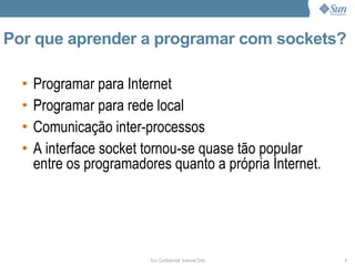 Por que aprender a programar com sockets?

  •   Programar para Internet
  •   Programar para rede local
  •   Comunicação inter-processos
  •   A interface socket tornou-se quase tão popular
      entre os programadores quanto a própria Internet.




                         Sun Confidential: Internal Only   7
 