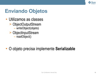 Enviando Objetos
• Utilizamos as classes
  > ObjectOutputStream
     – writeObject(objeto)
  > ObjectInputStream
     – readObject()


• O objeto precisa implemente Serializable




                             Sun Confidential: Internal Only   78
 