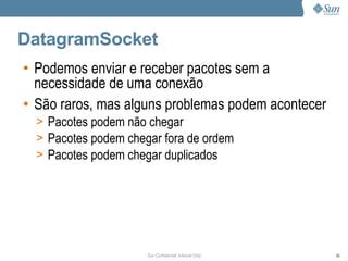 DatagramSocket
• Podemos enviar e receber pacotes sem a
  necessidade de uma conexão
• São raros, mas alguns problemas podem acontecer
  > Pacotes podem não chegar
  > Pacotes podem chegar fora de ordem
  > Pacotes podem chegar duplicados




                      Sun Confidential: Internal Only   85
 