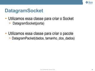DatagramSocket
• Utilizamos essa classe para criar o Socket
  > DatagramSocket(porta)


• Utilizamos essa classe para criar o pacote
  > DatagramPacket(dados, tamanho_dos_dados)




                      Sun Confidential: Internal Only   86
 