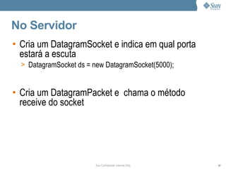 No Servidor
• Cria um DatagramSocket e indica em qual porta
  estará a escuta
  > DatagramSocket ds = new DatagramSocket(5000);



• Cria um DatagramPacket e chama o método
  receive do socket




                        Sun Confidential: Internal Only   87
 