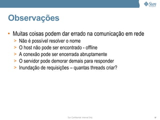 Observações
• Muitas coisas podem dar errado na comunicação em rede
  >   Não é possível resolver o nome
  >   O host não pode ser encontrado - offline
  >   A conexão pode ser encerrada abruptamente
  >   O servidor pode demorar demais para responder
  >   Inundação de requisições – quantas threads criar?




                              Sun Confidential: Internal Only   97
 