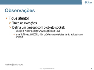 Observações
• Fique atento!
     > Trate as exceções
     > Defina um timeout com o objeto socket:
           – Socket s = new Socket(“www.google.com”,80);
           – s.setSoTimeout(60000); //às próximas requisições serão aplicadas um
             timeout




Footnote position, 12 pts.

                                     Sun Confidential: Internal Only               98
 